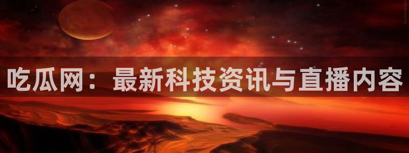 51cg1.ct吃瓜：吃瓜网：最新科技资讯与直播内容