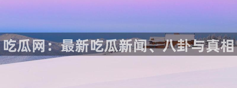 51cgfun吃瓜网怎么进：吃瓜网：最新吃瓜新闻、八卦与真相