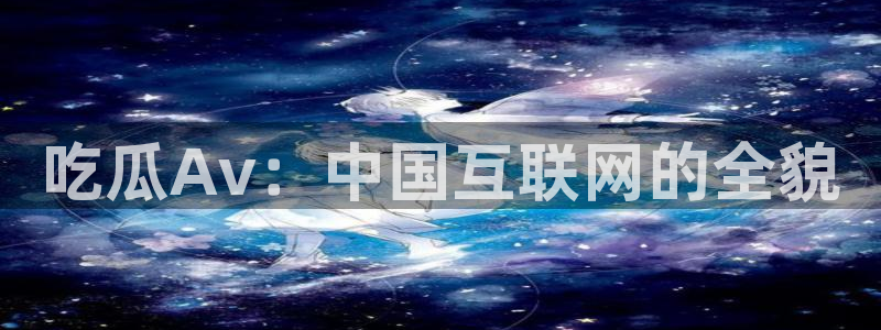 58吃瓜今日吃瓜入口：吃瓜Av：中国互联网的全貌
