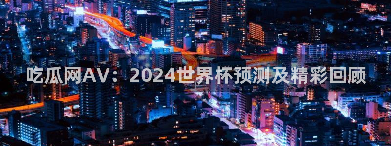 51cg吃瓜网今日吃瓜：吃瓜网AV：2024世界杯预测及精彩回顾