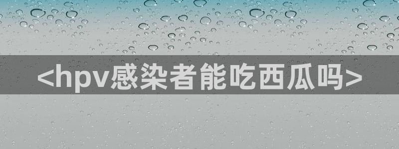 51吃瓜今日吃瓜热门吃瓜：<hpv感染者能吃西瓜吗>