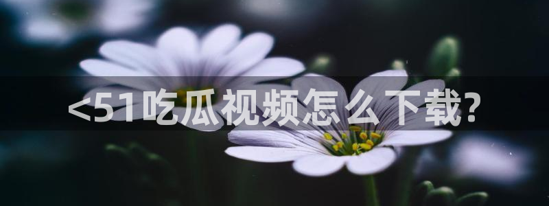 51全网更新最快最全的吃瓜网：<51吃瓜视频怎么下载?