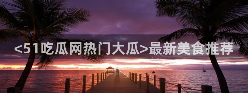 51吃瓜网今日榜单：<51吃瓜网热门大瓜>最新美食推荐