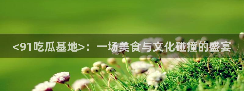 吃瓜胃酸怎么办：<91吃瓜基地>：一场美食与文化碰撞的盛宴